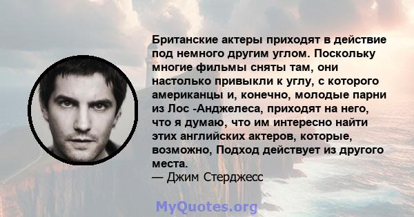 Британские актеры приходят в действие под немного другим углом. Поскольку многие фильмы сняты там, они настолько привыкли к углу, с которого американцы и, конечно, молодые парни из Лос -Анджелеса, приходят на него, что