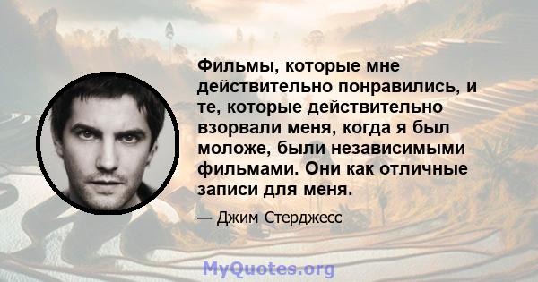 Фильмы, которые мне действительно понравились, и те, которые действительно взорвали меня, когда я был моложе, были независимыми фильмами. Они как отличные записи для меня.