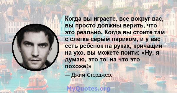 Когда вы играете, все вокруг вас, вы просто должны верить, что это реально. Когда вы стоите там с слегка серым париком, и у вас есть ребенок на руках, кричащий на ухо, вы можете пойти: «Ну, я думаю, это то, на что это