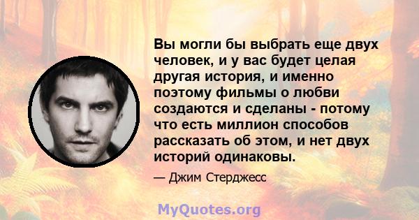 Вы могли бы выбрать еще двух человек, и у вас будет целая другая история, и именно поэтому фильмы о любви создаются и сделаны - потому что есть миллион способов рассказать об этом, и нет двух историй одинаковы.