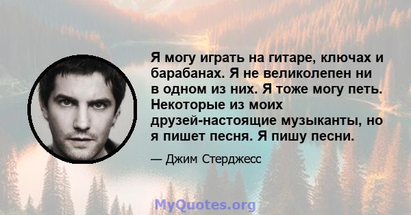 Я могу играть на гитаре, ключах и барабанах. Я не великолепен ни в одном из них. Я тоже могу петь. Некоторые из моих друзей-настоящие музыканты, но я пишет песня. Я пишу песни.