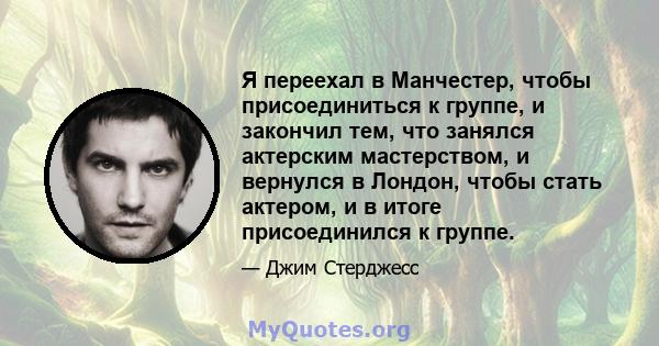 Я переехал в Манчестер, чтобы присоединиться к группе, и закончил тем, что занялся актерским мастерством, и вернулся в Лондон, чтобы стать актером, и в итоге присоединился к группе.