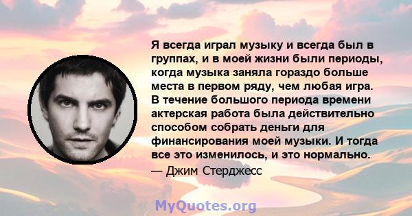 Я всегда играл музыку и всегда был в группах, и в моей жизни были периоды, когда музыка заняла гораздо больше места в первом ряду, чем любая игра. В течение большого периода времени актерская работа была действительно