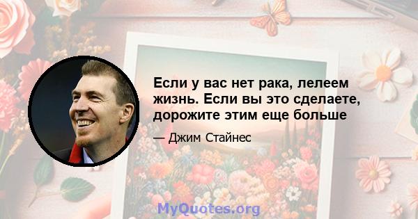 Если у вас нет рака, лелеем жизнь. Если вы это сделаете, дорожите этим еще больше