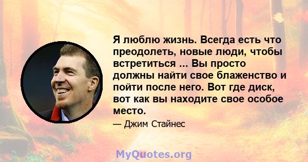 Я люблю жизнь. Всегда есть что преодолеть, новые люди, чтобы встретиться ... Вы просто должны найти свое блаженство и пойти после него. Вот где диск, вот как вы находите свое особое место.