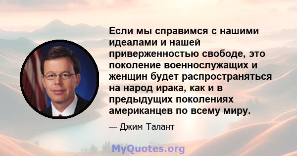 Если мы справимся с нашими идеалами и нашей приверженностью свободе, это поколение военнослужащих и женщин будет распространяться на народ ирака, как и в предыдущих поколениях американцев по всему миру.