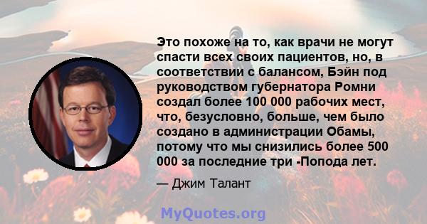 Это похоже на то, как врачи не могут спасти всех своих пациентов, но, в соответствии с балансом, Бэйн под руководством губернатора Ромни создал более 100 000 рабочих мест, что, безусловно, больше, чем было создано в