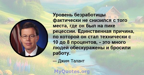 Уровень безработицы фактически не снизился с того места, где он был на пике рецессии. Единственная причина, по которой он стал технически с 10 до 8 процентов, - это много людей обескуражены и бросили работу.