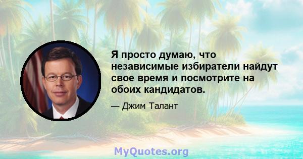 Я просто думаю, что независимые избиратели найдут свое время и посмотрите на обоих кандидатов.