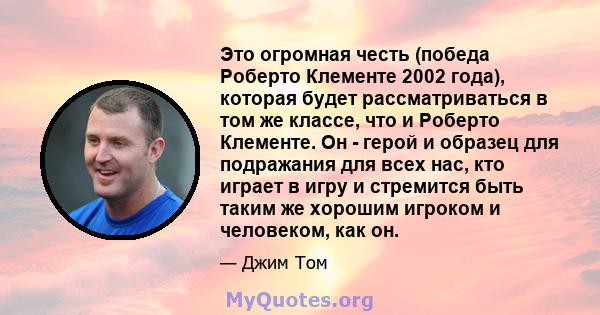 Это огромная честь (победа Роберто Клементе 2002 года), которая будет рассматриваться в том же классе, что и Роберто Клементе. Он - герой и образец для подражания для всех нас, кто играет в игру и стремится быть таким