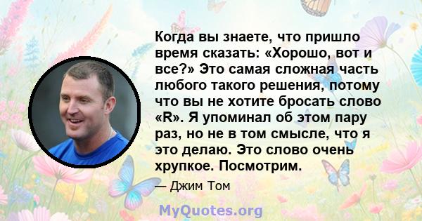 Когда вы знаете, что пришло время сказать: «Хорошо, вот и все?» Это самая сложная часть любого такого решения, потому что вы не хотите бросать слово «R». Я упоминал об этом пару раз, но не в том смысле, что я это делаю. 