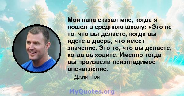 Мой папа сказал мне, когда я пошел в среднюю школу: «Это не то, что вы делаете, когда вы идете в дверь, что имеет значение. Это то, что вы делаете, когда выходите. Именно тогда вы произвели неизгладимое впечатление.