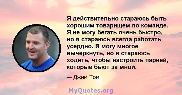 Я действительно стараюсь быть хорошим товарищем по команде. Я не могу бегать очень быстро, но я стараюсь всегда работать усердно. Я могу многое вычеркнуть, но я стараюсь ходить, чтобы настроить парней, которые бьют за