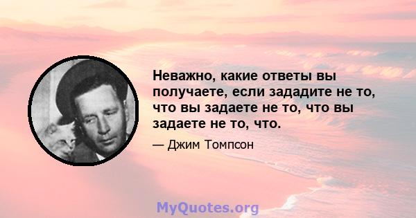 Неважно, какие ответы вы получаете, если зададите не то, что вы задаете не то, что вы задаете не то, что.