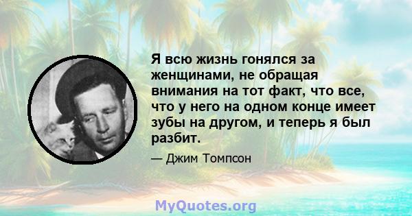 Я всю жизнь гонялся за женщинами, не обращая внимания на тот факт, что все, что у него на одном конце имеет зубы на другом, и теперь я был разбит.