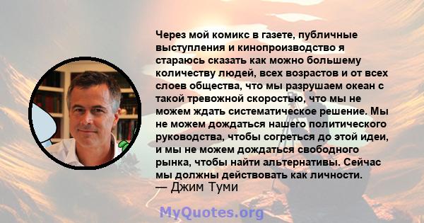 Через мой комикс в газете, публичные выступления и кинопроизводство я стараюсь сказать как можно большему количеству людей, всех возрастов и от всех слоев общества, что мы разрушаем океан с такой тревожной скоростью,