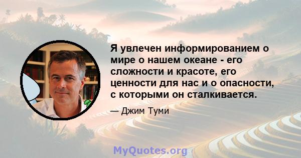 Я увлечен информированием о мире о нашем океане - его сложности и красоте, его ценности для нас и о опасности, с которыми он сталкивается.