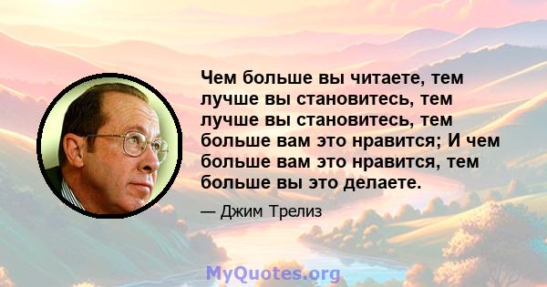 Чем больше вы читаете, тем лучше вы становитесь, тем лучше вы становитесь, тем больше вам это нравится; И чем больше вам это нравится, тем больше вы это делаете.