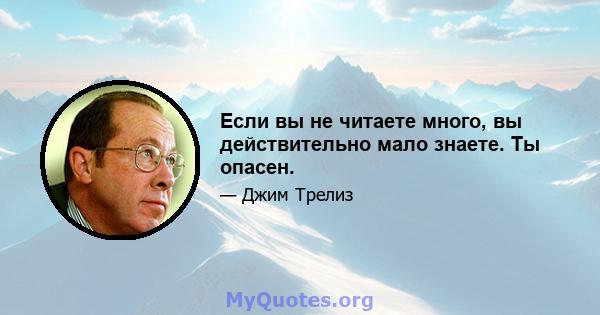 Если вы не читаете много, вы действительно мало знаете. Ты опасен.