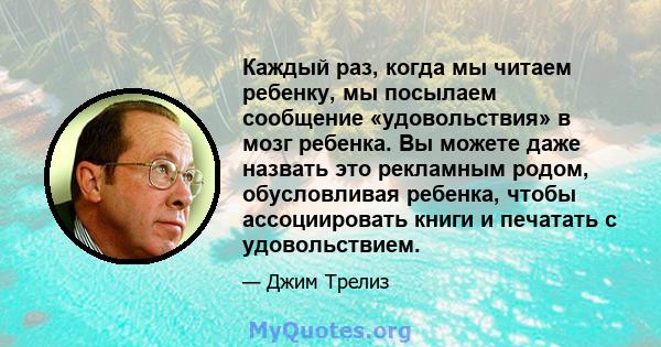 Каждый раз, когда мы читаем ребенку, мы посылаем сообщение «удовольствия» в мозг ребенка. Вы можете даже назвать это рекламным родом, обусловливая ребенка, чтобы ассоциировать книги и печатать с удовольствием.