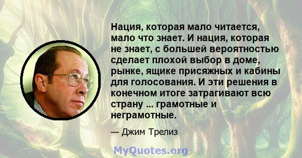 Нация, которая мало читается, мало что знает. И нация, которая не знает, с большей вероятностью сделает плохой выбор в доме, рынке, ящике присяжных и кабины для голосования. И эти решения в конечном итоге затрагивают