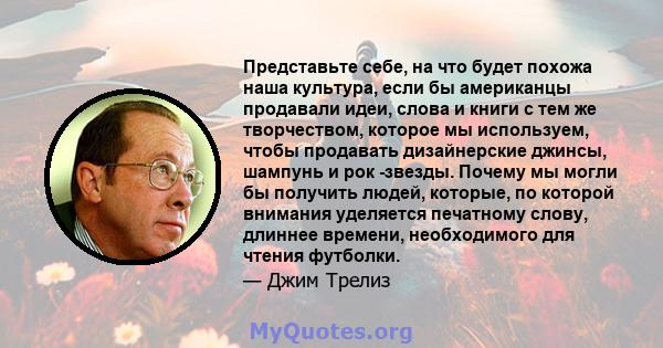 Представьте себе, на что будет похожа наша культура, если бы американцы продавали идеи, слова и книги с тем же творчеством, которое мы используем, чтобы продавать дизайнерские джинсы, шампунь и рок -звезды. Почему мы