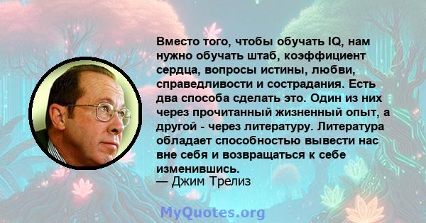 Вместо того, чтобы обучать IQ, нам нужно обучать штаб, коэффициент сердца, вопросы истины, любви, справедливости и сострадания. Есть два способа сделать это. Один из них через прочитанный жизненный опыт, а другой -