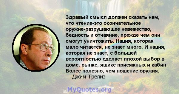 Здравый смысл должен сказать нам, что чтение-это окончательное оружие-разрушающее невежество, бедность и отчаяние, прежде чем они смогут уничтожить. Нация, которая мало читается, не знает много. И нация, которая не