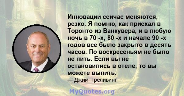 Инновации сейчас меняются, резко. Я помню, как приехал в Торонто из Ванкувера, и в любую ночь в 70 -х, 80 -х и начале 90 -х годов все было закрыто в десять часов. По воскресеньям не было не пить. Если вы не остановились 