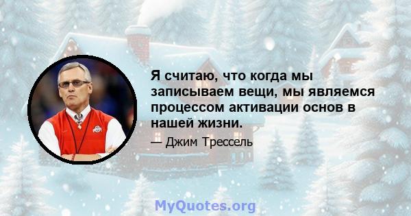 Я считаю, что когда мы записываем вещи, мы являемся процессом активации основ в нашей жизни.