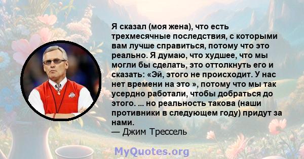 Я сказал (моя жена), что есть трехмесячные последствия, с которыми вам лучше справиться, потому что это реально. Я думаю, что худшее, что мы могли бы сделать, это оттолкнуть его и сказать: «Эй, этого не происходит. У