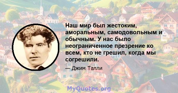 Наш мир был жестоким, аморальным, самодовольным и обычным. У нас было неограниченное презрение ко всем, кто не грешил, когда мы согрешили.