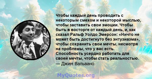 Чтобы каждый день проводить с некоторым смехом и некоторой мыслью, чтобы заставить свои эмоции. Чтобы быть в восторге от каждый день, и, как сказал Ральф Уолдо Эмерсон: «Ничто не может быть достигнуто без энтузиазма»,