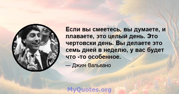 Если вы смеетесь, вы думаете, и плаваете, это целый день. Это чертовски день. Вы делаете это семь дней в неделю, у вас будет что -то особенное.