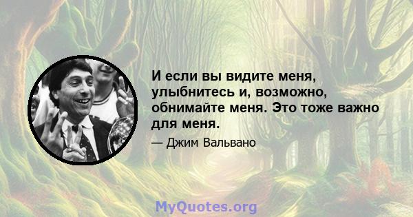 И если вы видите меня, улыбнитесь и, возможно, обнимайте меня. Это тоже важно для меня.