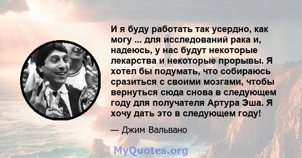 И я буду работать так усердно, как могу ... для исследований рака и, надеюсь, у нас будут некоторые лекарства и некоторые прорывы. Я хотел бы подумать, что собираюсь сразиться с своими мозгами, чтобы вернуться сюда