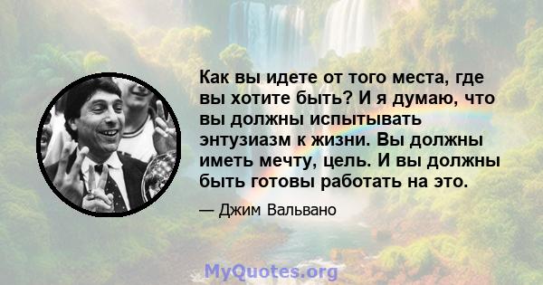 Как вы идете от того места, где вы хотите быть? И я думаю, что вы должны испытывать энтузиазм к жизни. Вы должны иметь мечту, цель. И вы должны быть готовы работать на это.