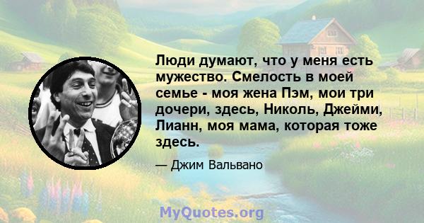 Люди думают, что у меня есть мужество. Смелость в моей семье - моя жена Пэм, мои три дочери, здесь, Николь, Джейми, Лианн, моя мама, которая тоже здесь.