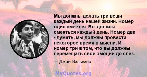 Мы должны делать три вещи каждый день нашей жизни. Номер один смеется. Вы должны смеяться каждый день. Номер два - думать, мы должны провести некоторое время в мысли. И номер три в том, что вы должны перемещать свои