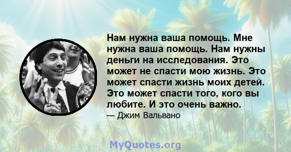 Нам нужна ваша помощь. Мне нужна ваша помощь. Нам нужны деньги на исследования. Это может не спасти мою жизнь. Это может спасти жизнь моих детей. Это может спасти того, кого вы любите. И это очень важно.