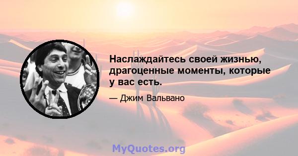 Наслаждайтесь своей жизнью, драгоценные моменты, которые у вас есть.