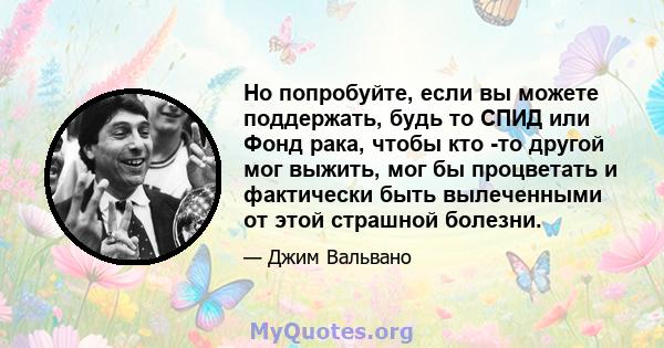 Но попробуйте, если вы можете поддержать, будь то СПИД или Фонд рака, чтобы кто -то другой мог выжить, мог бы процветать и фактически быть вылеченными от этой страшной болезни.