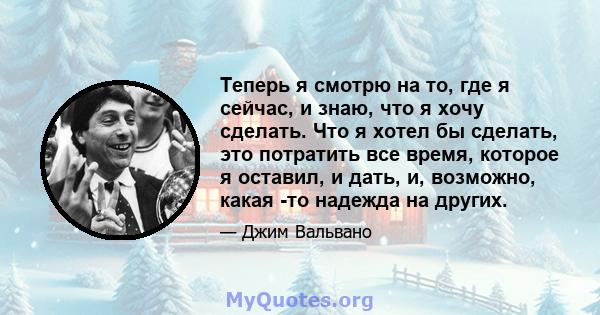 Теперь я смотрю на то, где я сейчас, и знаю, что я хочу сделать. Что я хотел бы сделать, это потратить все время, которое я оставил, и дать, и, возможно, какая -то надежда на других.