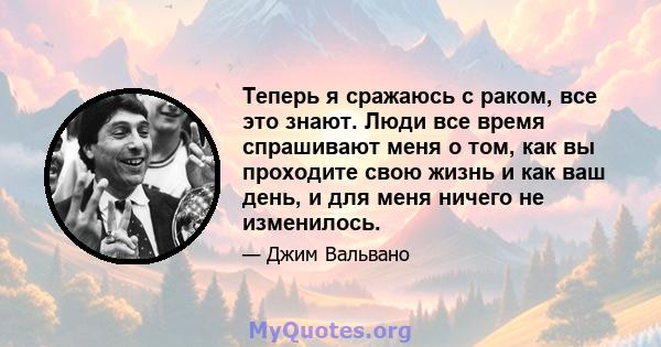 Теперь я сражаюсь с раком, все это знают. Люди все время спрашивают меня о том, как вы проходите свою жизнь и как ваш день, и для меня ничего не изменилось.