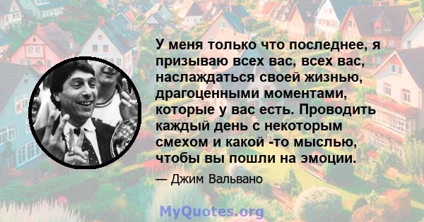 У меня только что последнее, я призываю всех вас, всех вас, наслаждаться своей жизнью, драгоценными моментами, которые у вас есть. Проводить каждый день с некоторым смехом и какой -то мыслью, чтобы вы пошли на эмоции.