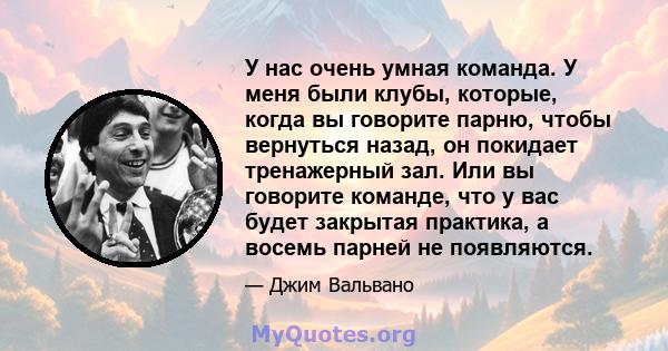 У нас очень умная команда. У меня были клубы, которые, когда вы говорите парню, чтобы вернуться назад, он покидает тренажерный зал. Или вы говорите команде, что у вас будет закрытая практика, а восемь парней не