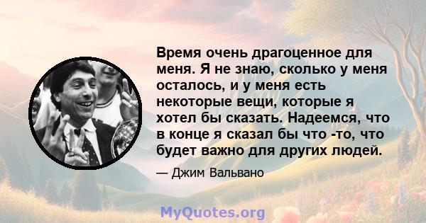 Время очень драгоценное для меня. Я не знаю, сколько у меня осталось, и у меня есть некоторые вещи, которые я хотел бы сказать. Надеемся, что в конце я сказал бы что -то, что будет важно для других людей.