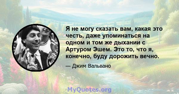 Я не могу сказать вам, какая это честь, даже упоминаться на одном и том же дыхании с Артуром Эшем. Это то, что я, конечно, буду дорожить вечно.