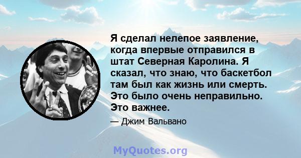 Я сделал нелепое заявление, когда впервые отправился в штат Северная Каролина. Я сказал, что знаю, что баскетбол там был как жизнь или смерть. Это было очень неправильно. Это важнее.