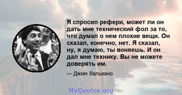 Я спросил рефери, может ли он дать мне технический фол за то, что думал о нем плохие вещи. Он сказал, конечно, нет. Я сказал, ну, я думаю, ты воняешь. И он дал мне технику. Вы не можете доверять им.